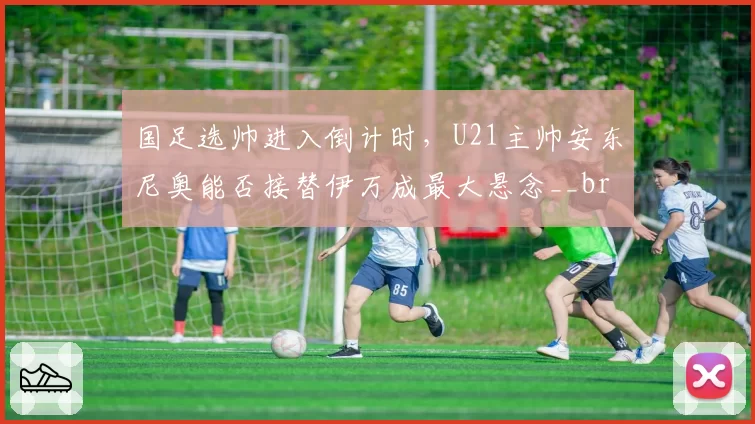 国足选帅进入倒计时，U21主帅安东尼奥能否接替伊万成最大悬念__br_