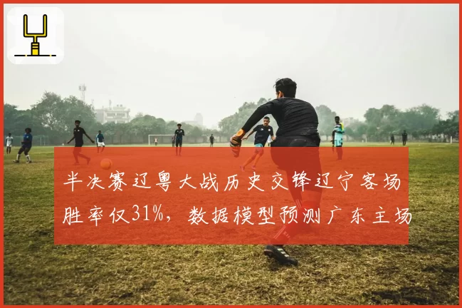 半决赛辽粤大战历史交锋辽宁客场胜率仅31%，数据模型预测广东主场优势明显