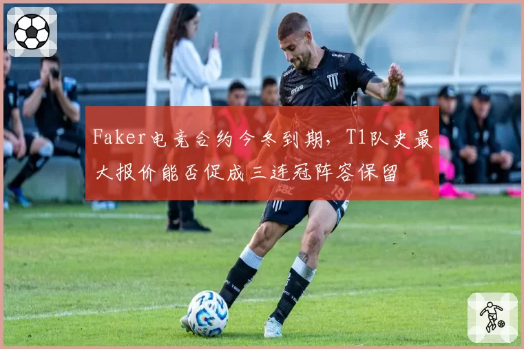 Faker电竞合约今冬到期，T1队史最大报价能否促成三连冠阵容保留