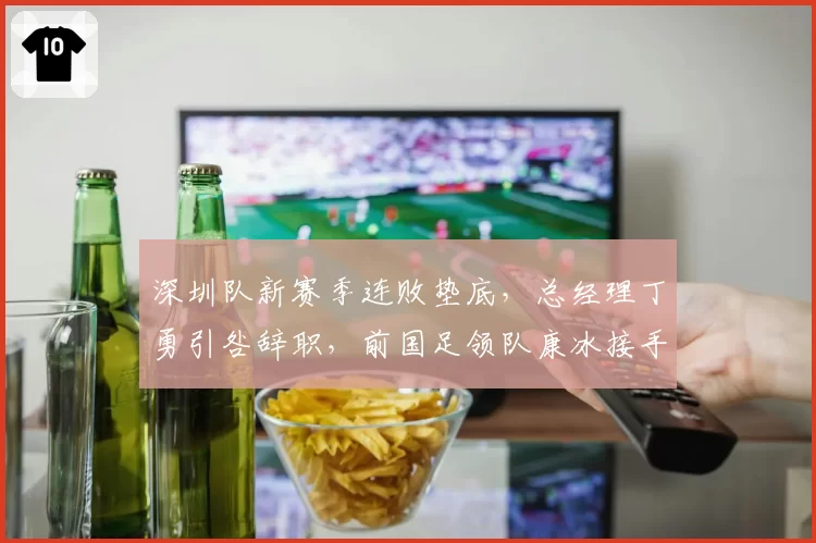 深圳队新赛季连败垫底,总经理丁勇引咎辞职,前国足领队康冰接手