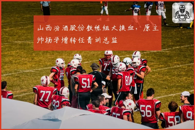 山西汾酒股份教练组大换血,原主帅杨学增转任青训总监