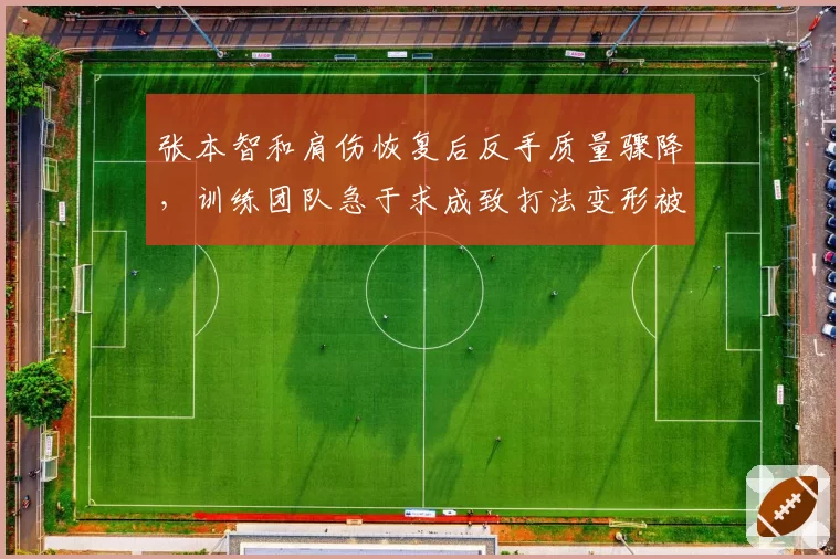 张本智和肩伤恢复后反手质量骤降，训练团队急于求成致打法变形被批