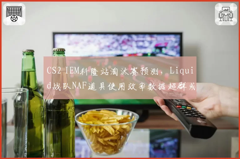 CS2 IEM科隆站淘汰赛预测,Liquid战队NAF道具使用效率数据超群或成黑马搅局者
