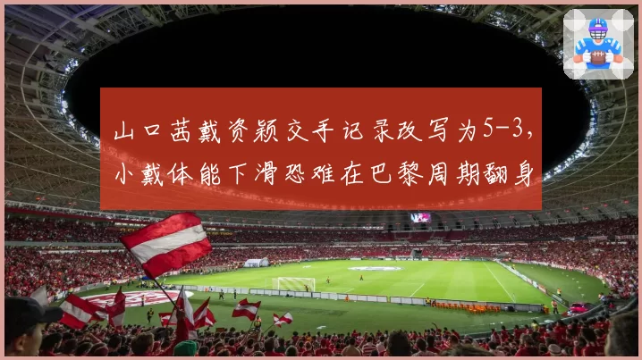 山口茜戴资颖交手记录改写为5-3，小戴体能下滑恐难在巴黎周期翻身