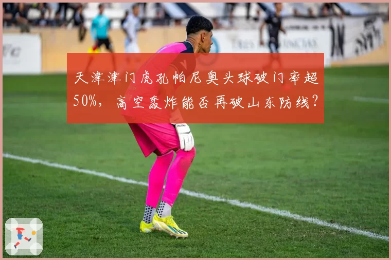 天津津门虎孔帕尼奥头球破门率超50%，高空轰炸能否再破山东防线？
