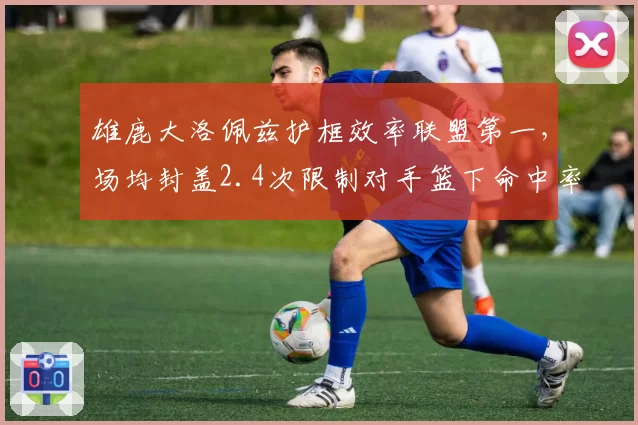 雄鹿大洛佩兹护框效率联盟第一，场均封盖2.4次限制对手篮下命中率41%