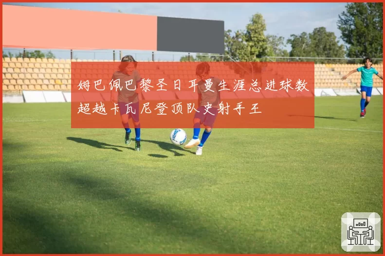 姆巴佩巴黎圣日耳曼生涯总进球数超越卡瓦尼登顶队史射手王