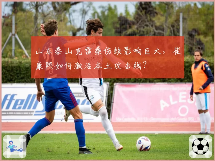 山东泰山克雷桑伤缺影响巨大，崔康熙如何激活本土攻击线？