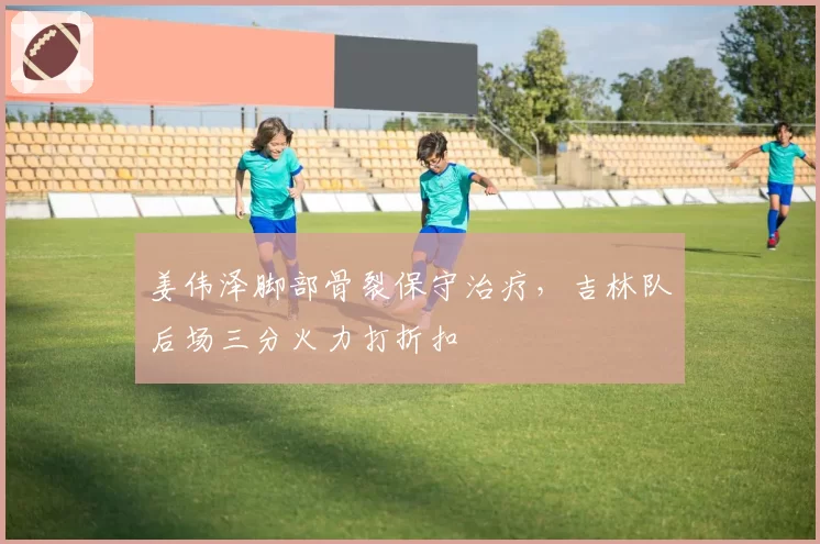 姜伟泽脚部骨裂保守治疗,吉林队后场三分火力打折扣