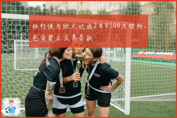独行侠与欧文达成2年8500万续约，包含禁止交易条款