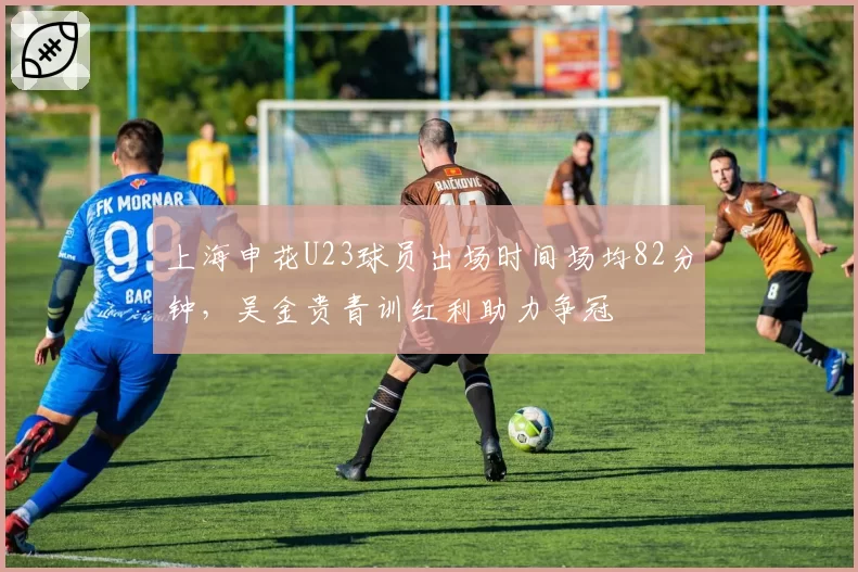 上海申花U23球员出场时间场均82分钟，吴金贵青训红利助力争冠