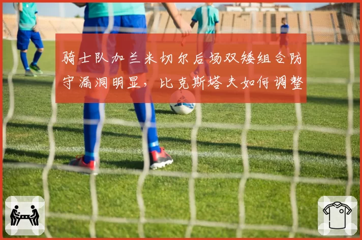 骑士队加兰米切尔后场双矮组合防守漏洞明显，比克斯塔夫如何调整轮换？