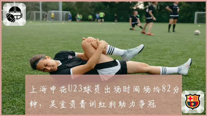 上海申花U23球员出场时间场均82分钟，吴金贵青训红利助力争冠