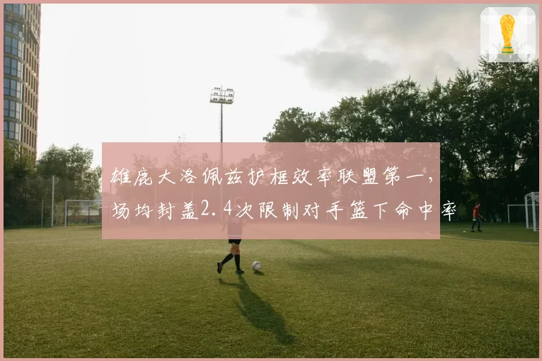 雄鹿大洛佩兹护框效率联盟第一，场均封盖2.4次限制对手篮下命中率41%