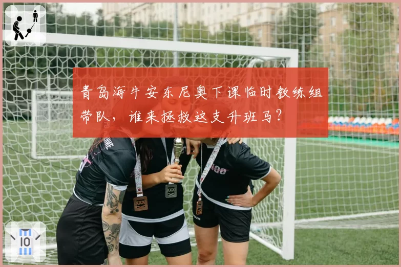 青岛海牛安东尼奥下课临时教练组带队，谁来拯救这支升班马？