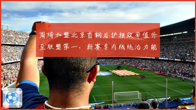 周琦加盟北京首钢后护框效率值升至联盟第一，新赛季内线统治力能否撼动辽宁？