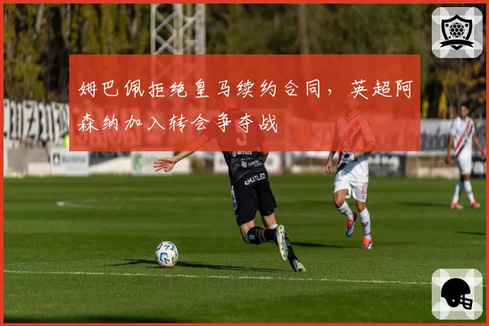 姆巴佩拒绝皇马续约合同，英超阿森纳加入转会争夺战