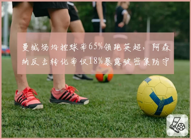 曼城场均控球率65%领跑英超,阿森纳反击转化率仅18%暴露破密集防守短板