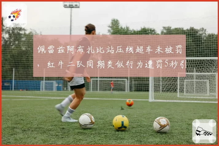 佩雷兹阿布扎比站压线超车未被罚,红牛二队同期类似行为遭罚5秒引争议
