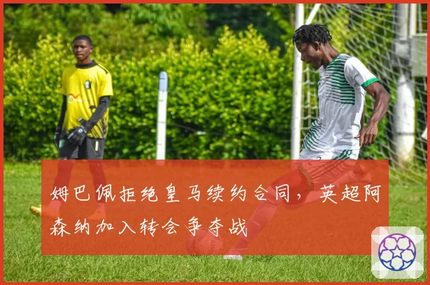 姆巴佩拒绝皇马续约合同，英超阿森纳加入转会争夺战
