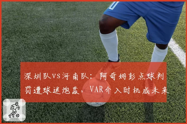 深圳队vs河南队：阿奇姆彭点球判罚遭球迷炮轰，VAR介入时机成未来改革焦点