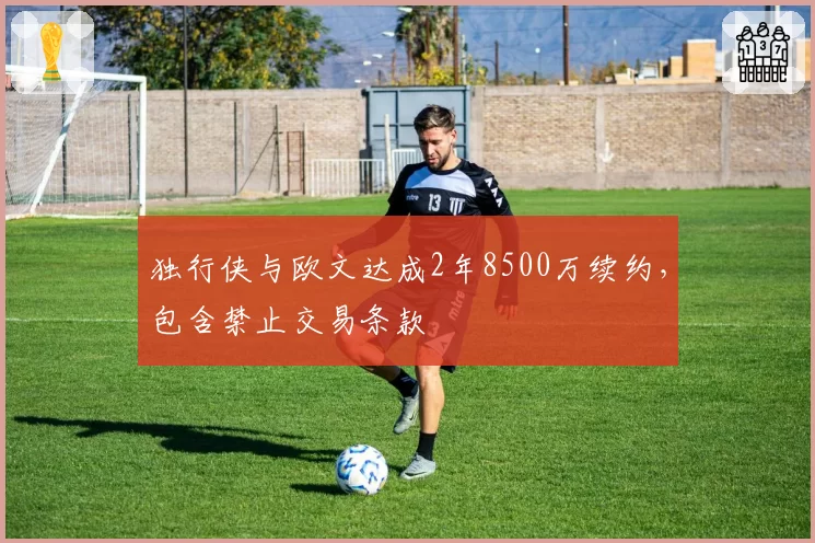 独行侠与欧文达成2年8500万续约，包含禁止交易条款