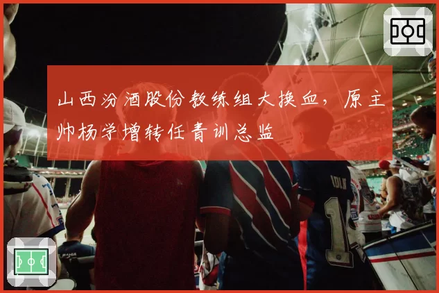 山西汾酒股份教练组大换血,原主帅杨学增转任青训总监