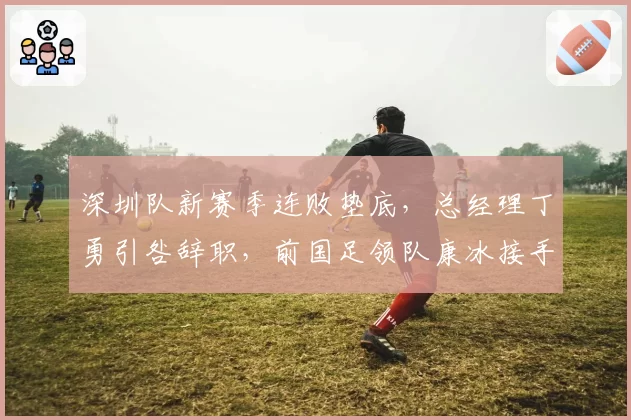 深圳队新赛季连败垫底,总经理丁勇引咎辞职,前国足领队康冰接手