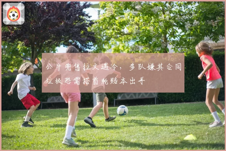公牛兜售拉文遇冷，多队嫌其合同垃圾恐需搭首轮赔本出手