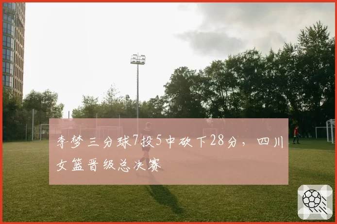 李梦三分球7投5中砍下28分，四川女篮晋级总决赛